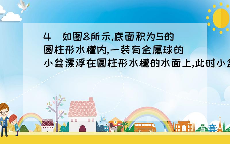 4．如图8所示,底面积为S的圆柱形水槽内,一装有金属球的小盆漂浮在圆柱形水槽的水面上,此时小盆受浮力F1.若把金属球从盆中拿出并投入水槽中,球沉到水槽的底部.此时小盆受浮力F2,水槽底