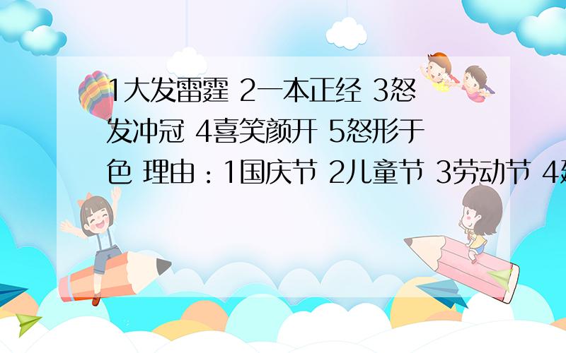 1大发雷霆 2一本正经 3怒发冲冠 4喜笑颜开 5怒形于色 理由：1国庆节 2儿童节 3劳动节 4建军节 5植树节 理由：1东亚 2福州 3中国 4亚洲 5福建 理由：