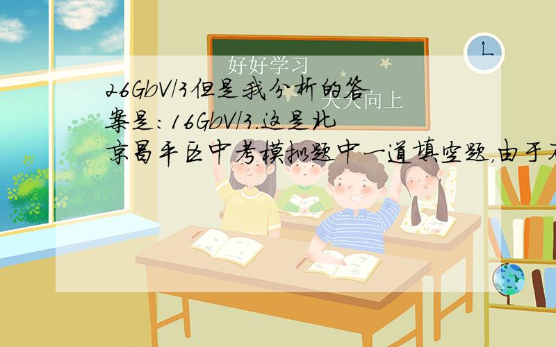 26GbV/3但是我分析的答案是：16GbV/3.这是北京昌平区中考模拟题中一道填空题，由于不考虑绳重和滑轮间摩擦，机械效率又不为100%，那一定要把动滑轮的重量考虑进去。下面是我的解题过程截