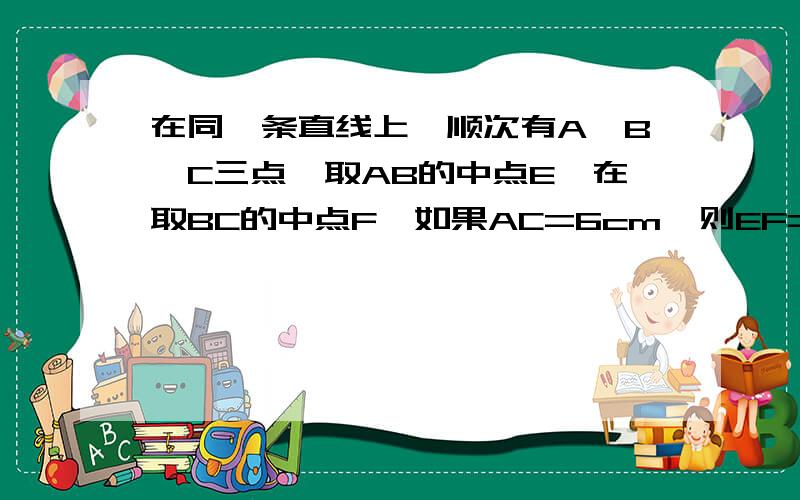 在同一条直线上,顺次有A、B、C三点,取AB的中点E,在取BC的中点F,如果AC=6cm,则EF=（ ）cm