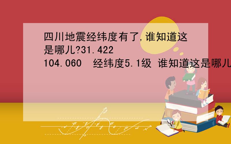 四川地震经纬度有了,谁知道这是哪儿?31.422    104.060  经纬度5.1级 谁知道这是哪儿?