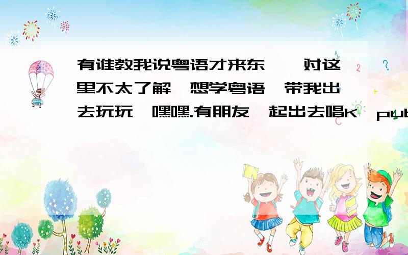 有谁教我说粤语才来东莞,对这里不太了解,想学粤语,带我出去玩玩,嘿嘿.有朋友一起出去唱K,pub,什么的一起啊.