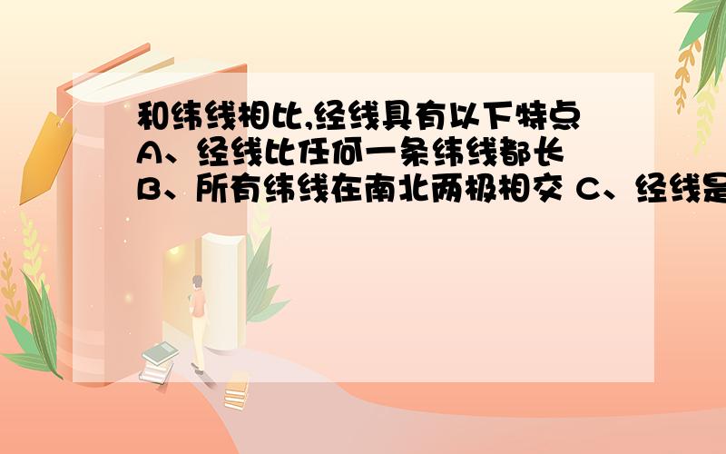 和纬线相比,经线具有以下特点A、经线比任何一条纬线都长 B、所有纬线在南北两极相交 C、经线是个圆 D、任何一条经线都可以把地球等分为两个半球