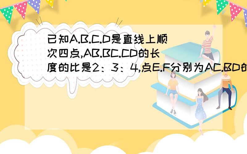 已知A.B.C.D是直线上顺次四点,AB.BC.CD的长度的比是2：3：4,点E.F分别为AC.BD的中点EF=5.4CM球AD的长