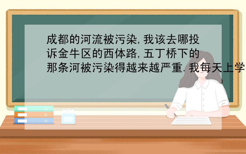 成都的河流被污染,我该去哪投诉金牛区的西体路,五丁桥下的那条河被污染得越来越严重.我每天上学都会经过那里.最近,河水已经变成白色偏黄,还有几处有红色.而且河面上的垃圾越来越多.