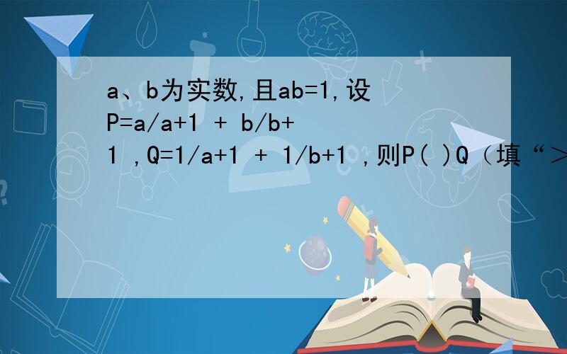 a、b为实数,且ab=1,设P=a/a+1 + b/b+1 ,Q=1/a+1 + 1/b+1 ,则P( )Q（填“＞” “＜” 或 “=” ）.呵呵 记得回答啊