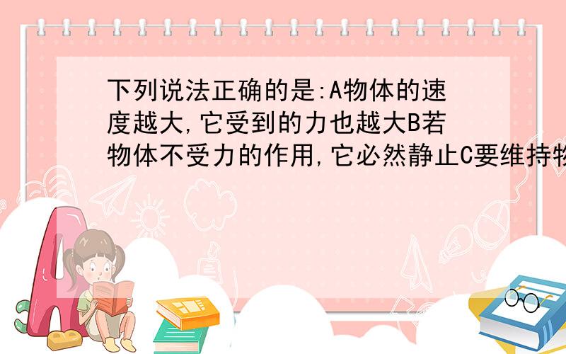 下列说法正确的是:A物体的速度越大,它受到的力也越大B若物体不受力的作用,它必然静止C要维持物体的运动,必须对物体施加力的作用D若运动的物体不受力的作用,它必定做匀速直线运动