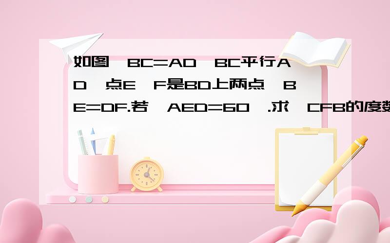 如图,BC=AD,BC平行AD,点E,F是BD上两点,BE=DF.若∠AED=60°.求∠CFB的度数.