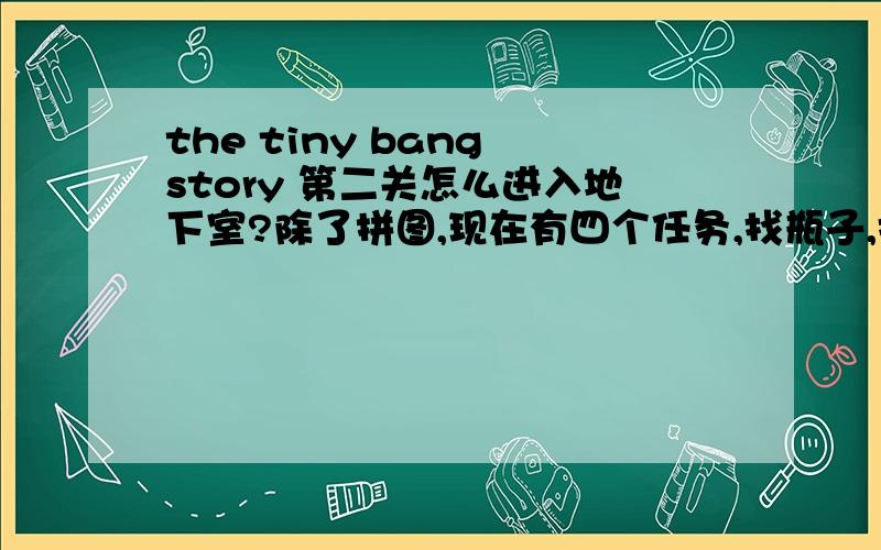 the tiny bang story 第二关怎么进入地下室?除了拼图,现在有四个任务,找瓶子,找齿轮,找电池,和找阀门.阀门和电池都要在地下室找,都说在地下室,点遍了都下不到地下室.