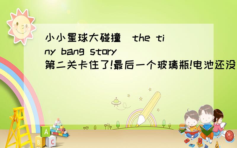 小小星球大碰撞（the tiny bang story）第二关卡住了!最后一个玻璃瓶!电池还没拿到,还差最后一个玻璃瓶,一个轮盘、一个把手一样的东西,都在哪里有没有人知道啊?