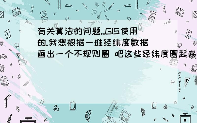 有关算法的问题..GIS使用的.我想根据一堆经纬度数据 画出一个不规则圈 吧这些经纬度圈起来.我有一堆数据 每条数据都有经纬度.再GIS地图上.每条数据就是地图上画一个点.然后呢 我需要得