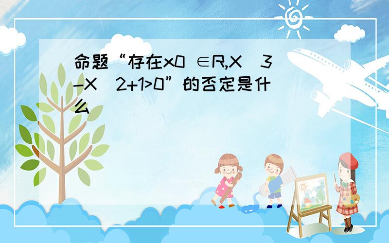 命题“存在x0 ∈R,X^3-X^2+1>0”的否定是什么