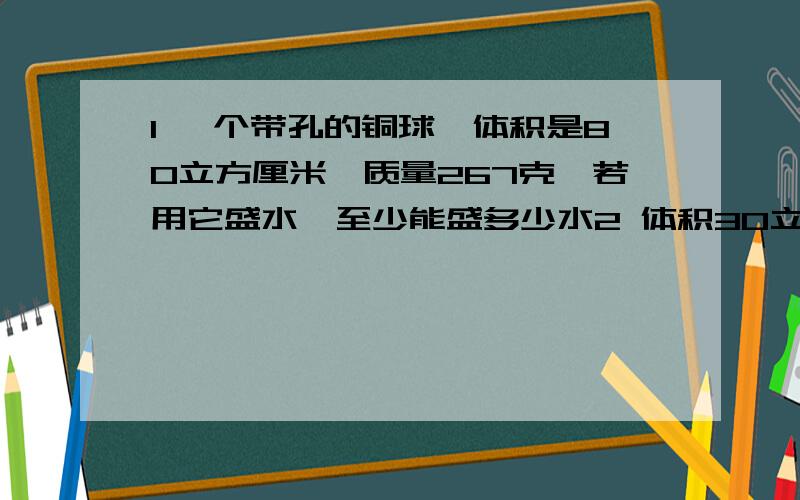 1 一个带孔的铜球,体积是80立方厘米,质量267克,若用它盛水,至少能盛多少水2 体积30立方厘米的空心铜球质量178克,空心部分注满某种液体后,总质量是314克,问注入何种液体3 小瓶内盛满水后称