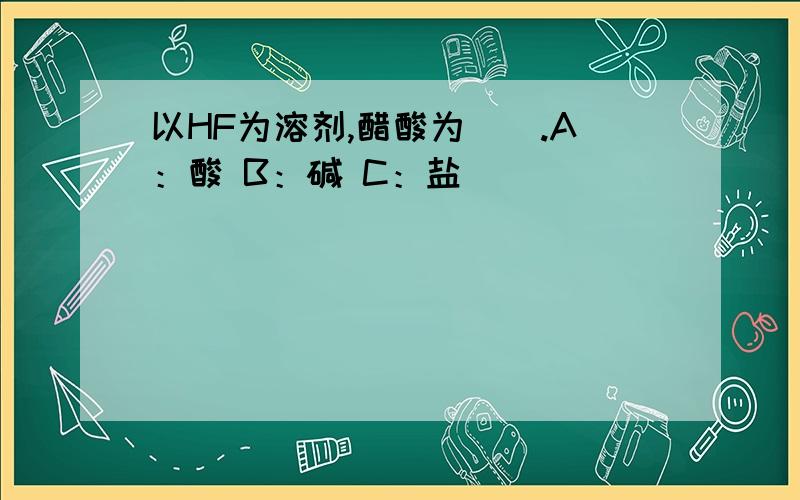 以HF为溶剂,醋酸为（）.A：酸 B：碱 C：盐