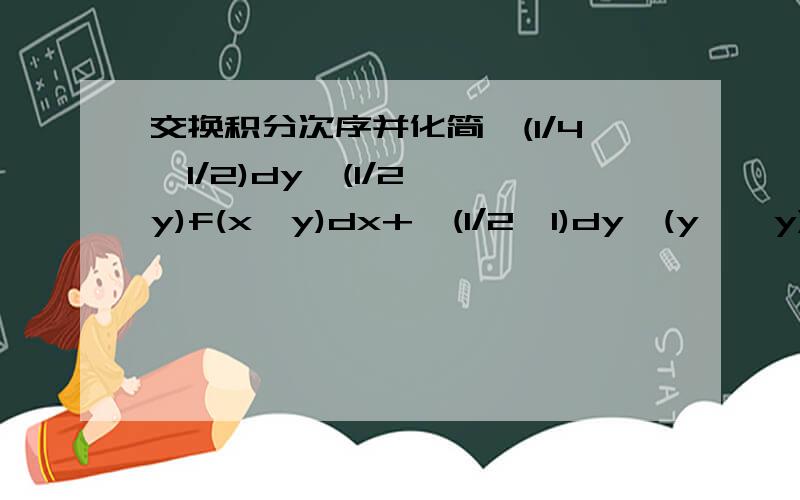 交换积分次序并化简∫(1/4→1/2)dy∫(1/2→√y)f(x,y)dx+∫(1/2→1)dy∫(y→√y)f(x,y)dx