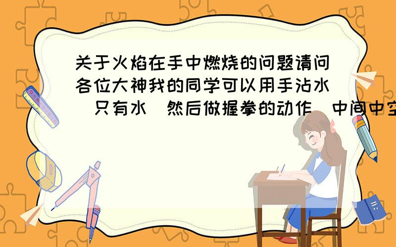 关于火焰在手中燃烧的问题请问各位大神我的同学可以用手沾水(只有水)然后做握拳的动作(中间中空,不握死)然后用打火机接近空洞,立刻打开手掌,可以展现出一瞬间的火焰,他教过,但是不得