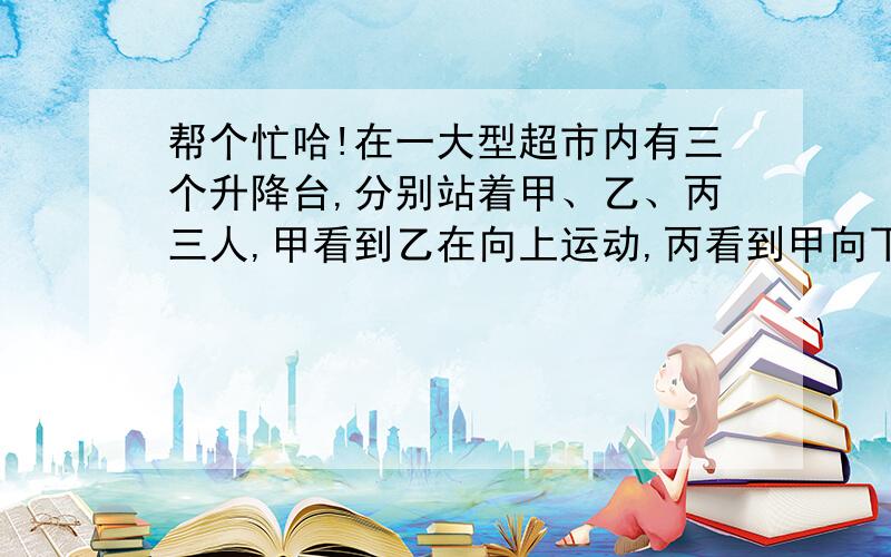 帮个忙哈!在一大型超市内有三个升降台,分别站着甲、乙、丙三人,甲看到乙在向上运动,丙看到甲向下运动,而乙看到超市内的顾客们在向上运动,这三个升降台中,甲、乙、丙三人是怎样运动的