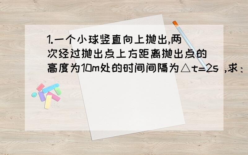 1.一个小球竖直向上抛出,两次经过抛出点上方距离抛出点的高度为10m处的时间间隔为△t=2s ,求：（1）小球的上抛初速度有多大?（2）从抛出到返回原处,小球共经历了过少时间?（g=10m/s^2）2.一