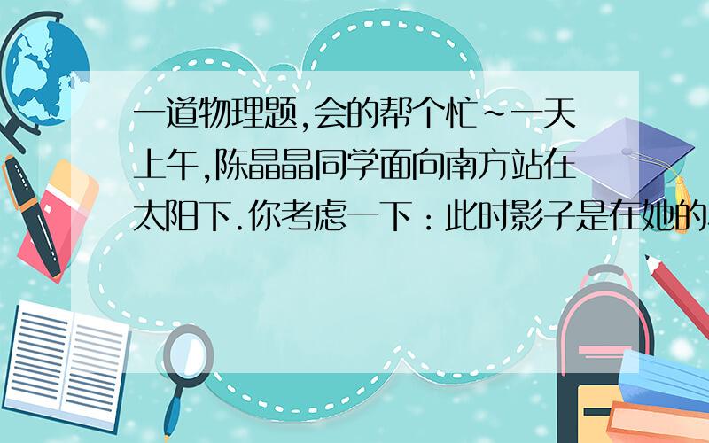 一道物理题,会的帮个忙～一天上午,陈晶晶同学面向南方站在太阳下.你考虑一下：此时影子是在她的左侧还是右侧,在她的前方还是后方?