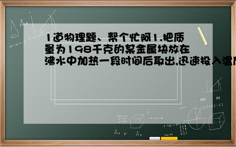 1道物理题、帮个忙阿1.把质量为198千克的某金属块放在沸水中加热一段时间后取出,迅速投入温度为10°C、质量为500克的水中.混合后的共同温度为17°C,不计热量流失,求该金属的比热容,并说明