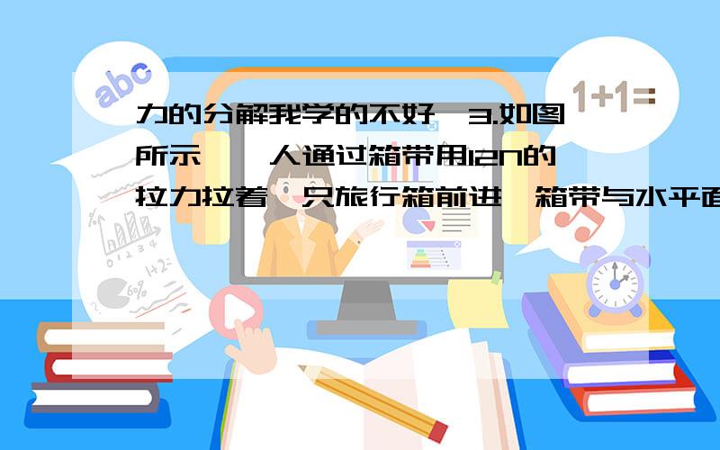 力的分解我学的不好,3.如图所示,一人通过箱带用12N的拉力拉着一只旅行箱前进,箱带与水平面的夹角是30°,求拉力的水平分力和竖直分力.4.一塔式起重机钢索与水平悬臂的夹角θ=30°.当起重机