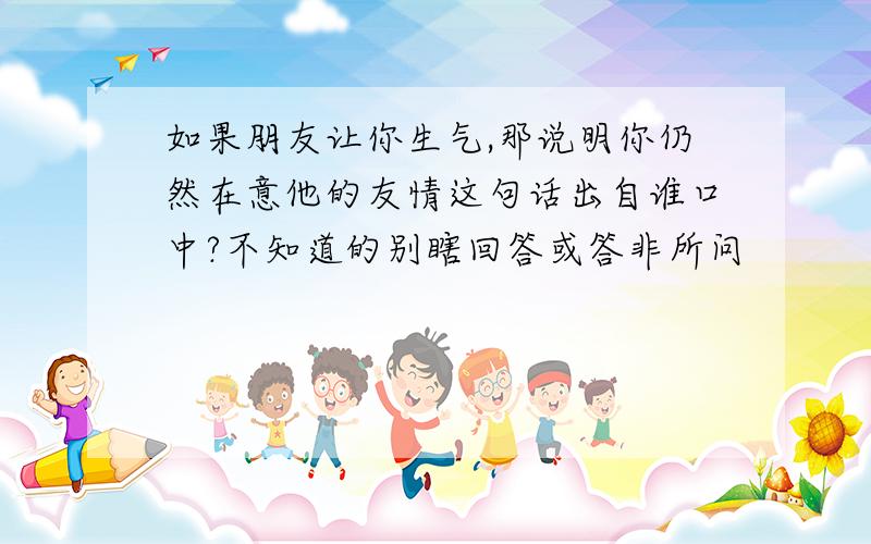 如果朋友让你生气,那说明你仍然在意他的友情这句话出自谁口中?不知道的别瞎回答或答非所问