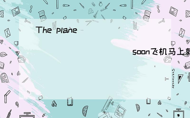 The plane ___ _____ _____ ______ ______ soon飞机马上就要起飞了用英语怎么说