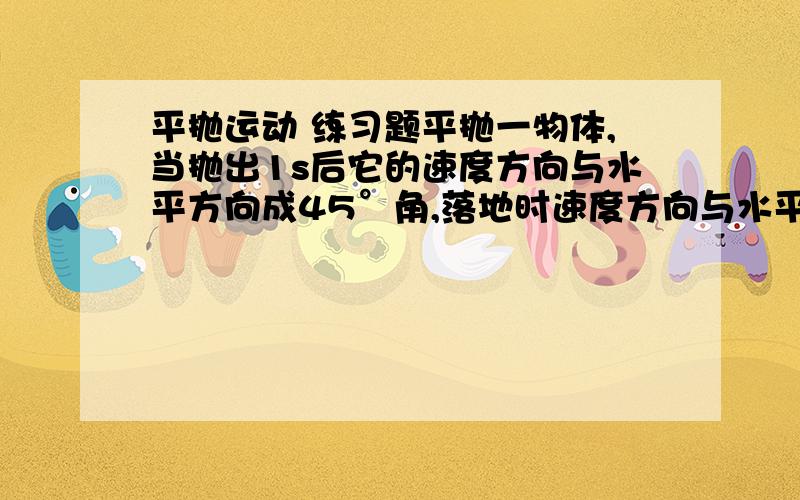 平抛运动 练习题平抛一物体,当抛出1s后它的速度方向与水平方向成45°角,落地时速度方向与水平方向成60°角 ,求：1 2 落地速度v23 开始抛出时距地面的高度4 水平射程