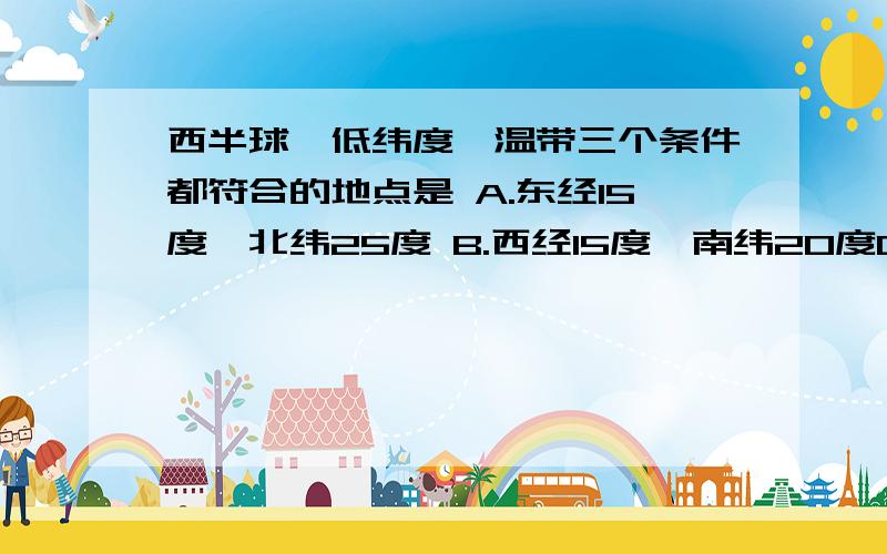 西半球、低纬度、温带三个条件都符合的地点是 A.东经15度,北纬25度 B.西经15度,南纬20度C.西经165度,南纬25度 D.西经165度,北纬20度 希望能尽快回答,