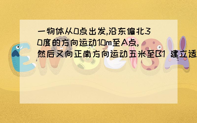 一物体从0点出发,沿东偏北30度的方向运动10m至A点,然后又向正南方向运动五米至B1 建立适当坐标系,描述出该物体的运动轨迹2依据建立的坐标系分别求出A ,B两点的坐标