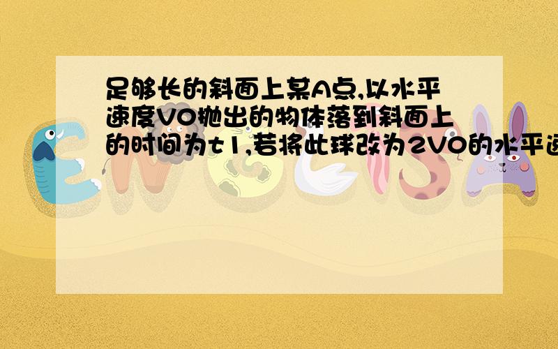 足够长的斜面上某A点,以水平速度V0抛出的物体落到斜面上的时间为t1,若将此球改为2V0的水平速度抛出,落到斜面的时间为t2,求t1与t2的比值为多少