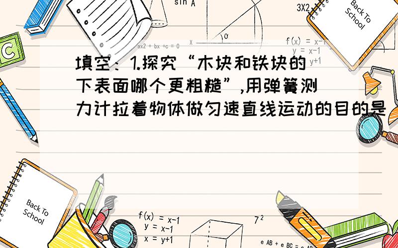 填空：1.探究“木块和铁块的下表面哪个更粗糙”,用弹簧测力计拉着物体做匀速直线运动的目的是__________________.2.赛跑时运动员听到枪声就跑而不必看烟雾,是由于运动员离发令处___________所