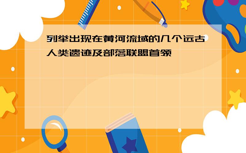 列举出现在黄河流域的几个远古人类遗迹及部落联盟首领