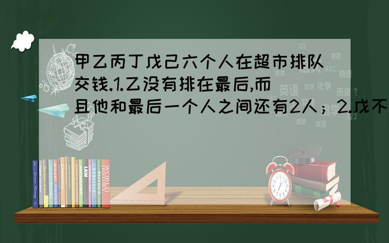 甲乙丙丁戊己六个人在超市排队交钱.1.乙没有排在最后,而且他和最后一个人之间还有2人；2.戊不是最后一人；3.在甲前面至少还有4人,但他不是最后；4.丁没有排在第一位,但他前后至少还有2