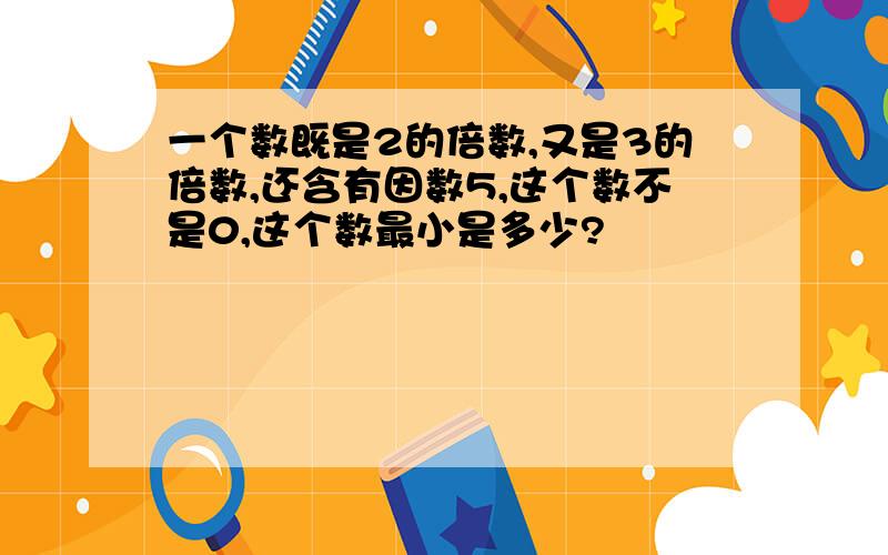 一个数既是2的倍数,又是3的倍数,还含有因数5,这个数不是0,这个数最小是多少?