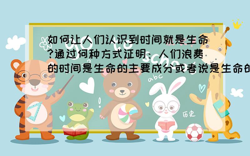 如何让人们认识到时间就是生命?通过何种方式证明：人们浪费的时间是生命的主要成分或者说是生命的主要成分?有没有相关书籍,等等一切资料皆可.在下,感激不尽.