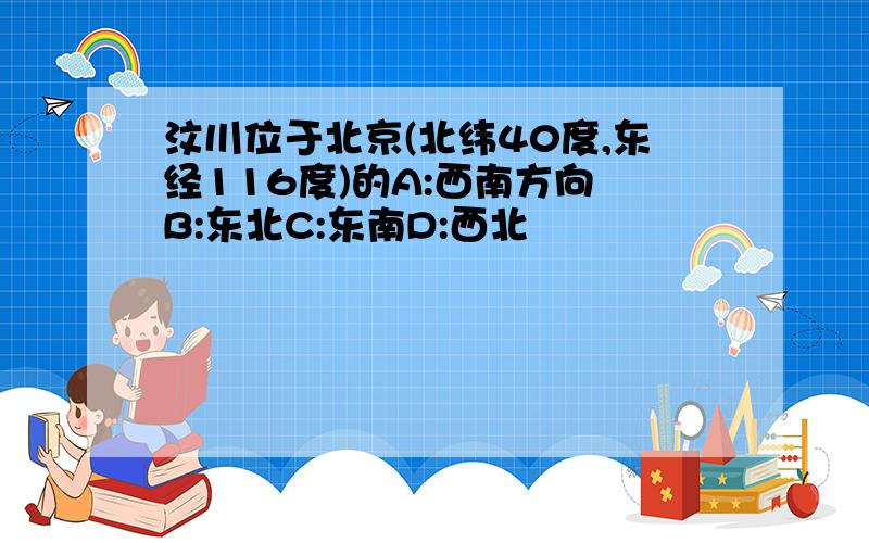 汶川位于北京(北纬40度,东经116度)的A:西南方向 B:东北C:东南D:西北