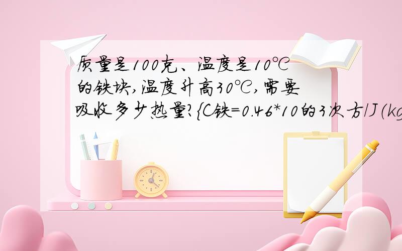 质量是100克、温度是10℃的铁块,温度升高30℃,需要吸收多少热量?｛C铁=0.46*10的3次方/J（kg.℃）}