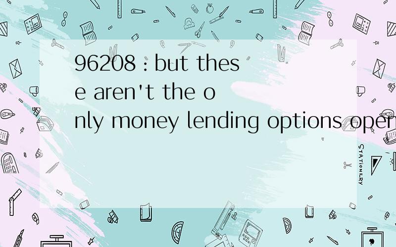 96208：but these aren't the only money lending options open to us now as lending restrictions have changed so have the types of company that can give out lending products.so,you can take out a loan from supermarkets and department stores.