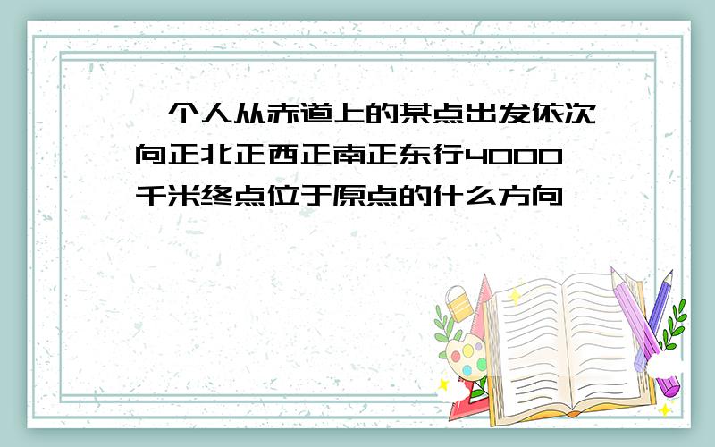 一个人从赤道上的某点出发依次向正北正西正南正东行4000千米终点位于原点的什么方向