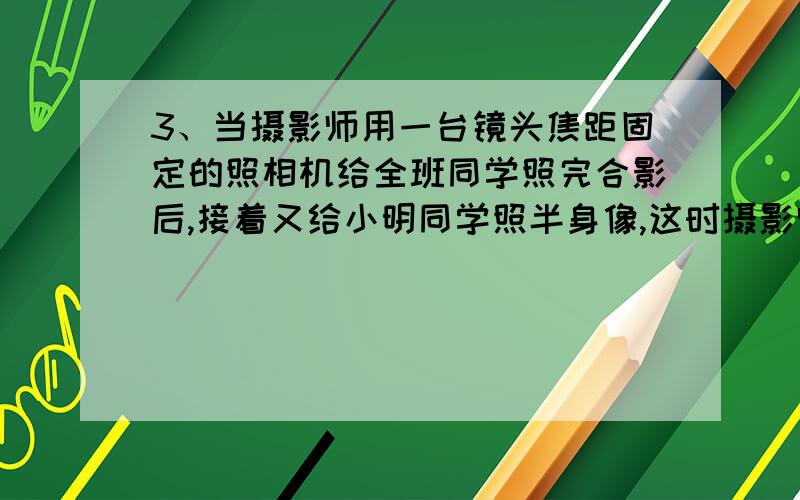 3、当摄影师用一台镜头焦距固定的照相机给全班同学照完合影后,接着又给小明同学照半身像,这时摄影师应该 (填“增大”或“减小”)照相机镜头和小明的距离,同时 (填“增大”或“减小”)