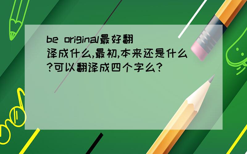 be original最好翻译成什么,最初,本来还是什么?可以翻译成四个字么?