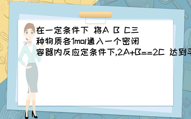 在一定条件下 将A B C三种物质各1mol通入一个密闭容器内反应定条件下,2A+B==2C 达到平衡时,B的物质的量可能是?a 1.5b 1c 0.5d 0 （解释；当1 molA和0.5molB反应生成摩1C时 因为通入的C也是1摩 所以c也