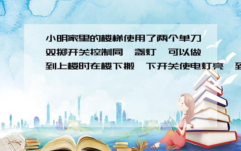 小明家里的楼梯使用了两个单刀双掷开关控制同一盏灯,可以做到上楼时在楼下搬一下开关使电灯亮,到了楼上再搬一下楼上的开关使点灯熄灭.其他人无论是上、下楼都自如控制灯的亮与熄.请