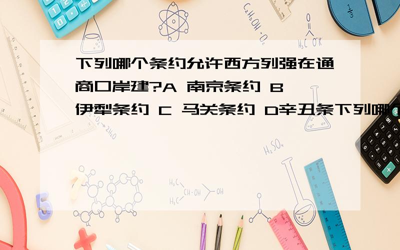 下列哪个条约允许西方列强在通商口岸建?A 南京条约 B 伊犁条约 C 马关条约 D辛丑条下列哪个条约允许西方列强在通商口岸建?A 南京条约 B 伊犁条约 C 马关条约 D辛丑条约