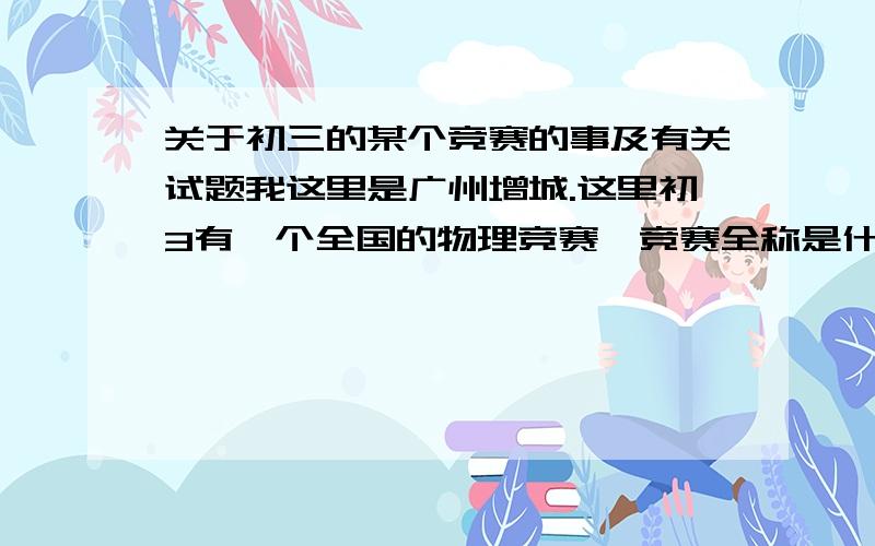 关于初三的某个竞赛的事及有关试题我这里是广州增城.这里初3有一个全国的物理竞赛,竞赛全称是什么?最好找历届的这个竞赛的试题,还有,参加这个竞赛,应该注意什么?及如何复习最好,