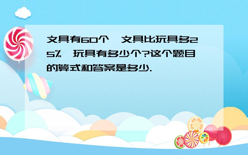 文具有60个,文具比玩具多25%,玩具有多少个?这个题目的算式和答案是多少.