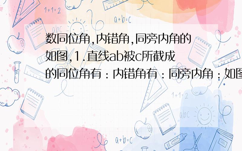 数同位角,内错角,同旁内角的如图,1.直线ab被c所截成的同位角有：内错角有：同旁内角：如图,2.直线a,c被b所截成的同位角有：内错角有：同旁内角：如图,3.直线b,c被a所截成的同位角有：内错