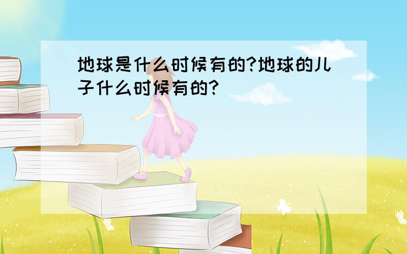 地球是什么时候有的?地球的儿子什么时候有的?