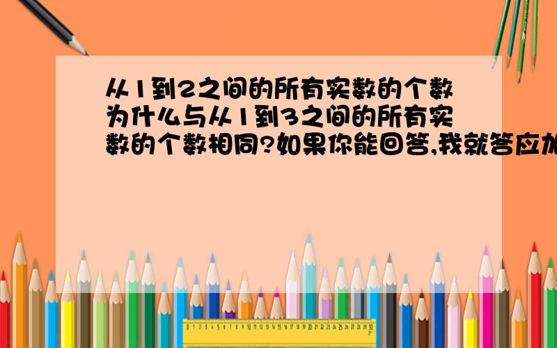 从1到2之间的所有实数的个数为什么与从1到3之间的所有实数的个数相同?如果你能回答,我就答应加入你的团如果真是数与点一一对应（好像课本是这么说的），个数一样多的话，为啥从1到2